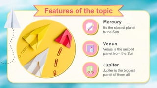 Jupiter
Jupiter is the biggest
planet of them all
Mercury
It’s the closest planet
to the Sun
Venus
Venus is the second
planet from the Sun
Features of the topic
 