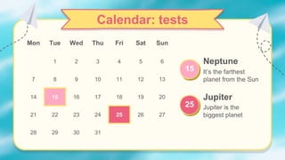 Calendar: tests
Mon Tue Wed Thu Fri Sat Sun
1 2 3 4 5 6
7 8 9 10 11 12 13
14 15 16 17 18 19 20
21 22 23 24 25 26 27
28 29 30 31
Neptune
It’s the farthest
planet from the Sun
15
Jupiter
Jupiter is the
biggest planet
25
 