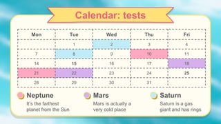 Calendar: tests
Mon Tue Wed Thu Fri
1 2 3 4
7 8 9 10 11
14 15 16 17 18
21 22 23 24 25
28 29 30 31
Neptune
It’s the farthest
planet from the Sun
Mars
Mars is actually a
very cold place
Saturn
Saturn is a gas
giant and has rings
 