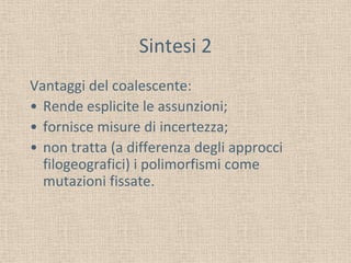 Sintesi 2
Vantaggi del coalescente:
• Rende esplicite le assunzioni;
• fornisce misure di incertezza;
• non tratta (a differenza degli approcci
filogeografici) i polimorfismi come
mutazioni fissate.
 