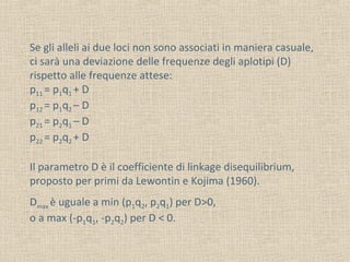Se gli alleli ai due loci non sono associati in maniera casuale,
ci sarà una deviazione delle frequenze degli aplotipi (D)
rispetto alle frequenze attese:
p11 = p1q1 + D
p12 = p1q2 – D
p21 = p2q1 – D
p22 = p2q2 + D
Il parametro D è il coefficiente di linkage disequilibrium,
proposto per primi da Lewontin e Kojima (1960).
Dmax è uguale a min (p1q2, p2q1) per D>0,
o a max (-p1q1, -p2q2) per D < 0.

 