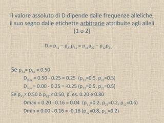 Il valore assoluto di D dipende dalle frequenze alleliche,
il suo segno dalle etichette arbitrarie attribuite agli alleli
(1 o 2)
D = p11 – pA1pB1 = p11p22 – p12p21

Se pA1= pB1 = 0.50
Dmax = 0.50 - 0.25 = 0.25 (p11=0.5, p22=0.5)
Dmin = 0.00 - 0.25 = -0.25 (p12=0.5, p21=0.5)
Se pA1≠ 0.50 o pB1 ≠ 0.50, p. es. 0.20 e 0.80
Dmax = 0.20 - 0.16 = 0.04 (p11=0.2, p22=0.2, p12=0.6)
Dmin = 0.00 - 0.16 = -0.16 (p12=0.8, p21=0.2)

 