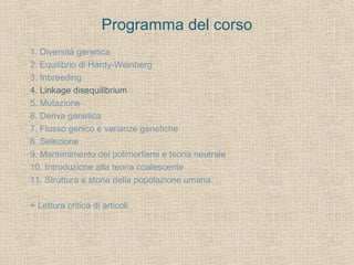 Programma del corso
1. Diversità genetica
2. Equilibrio di Hardy-Weinberg
3. Inbreeding
4. Linkage disequilibrium
5. Mutazione
6. Deriva genetica
7. Flusso genico e varianze genetiche
8. Selezione
9. Mantenimento dei polimorfismi e teoria neutrale
10. Introduzione alla teoria coalescente
11. Struttura e storia della popolazione umana
+ Lettura critica di articoli

 
