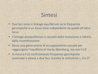 Sintesi
• Due loci sono in linkage equilibrium se le frequenze
genotipiche a un locus sono indipendenti da quelle all’altro
locus
• Il linkage disequilibrium è causato dalla mutazione e ridotto
dalla ricombinazione
• Basta una generazione di accoppiamento casuale per
raggiungere l’equilibrio di Hardy-Weinberg, ma non il LD
• Si misura il LD confrontando frequenze genotipiche
osservate e attese a due loci, tramite le statistiche r, D e D’

 