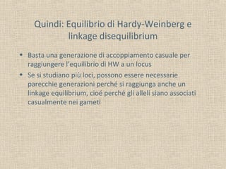 Quindi: Equilibrio di Hardy-Weinberg e
linkage disequilibrium
• Basta una generazione di accoppiamento casuale per
raggiungere l’equilibrio di HW a un locus
• Se si studiano più loci, possono essere necessarie
parecchie generazioni perché si raggiunga anche un
linkage equilibrium, cioé perché gli alleli siano associati
casualmente nei gameti

 