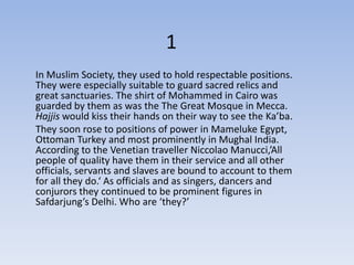 1
In Muslim Society, they used to hold respectable positions.
They were especially suitable to guard sacred relics and
great sanctuaries. The shirt of Mohammed in Cairo was
guarded by them as was the The Great Mosque in Mecca.
Hajjis would kiss their hands on their way to see the Ka’ba.
They soon rose to positions of power in Mameluke Egypt,
Ottoman Turkey and most prominently in Mughal India.
According to the Venetian traveller Niccolao Manucci,’All
people of quality have them in their service and all other
officials, servants and slaves are bound to account to them
for all they do.‘ As officials and as singers, dancers and
conjurors they continued to be prominent figures in
Safdarjung’s Delhi. Who are ‘they?’
 