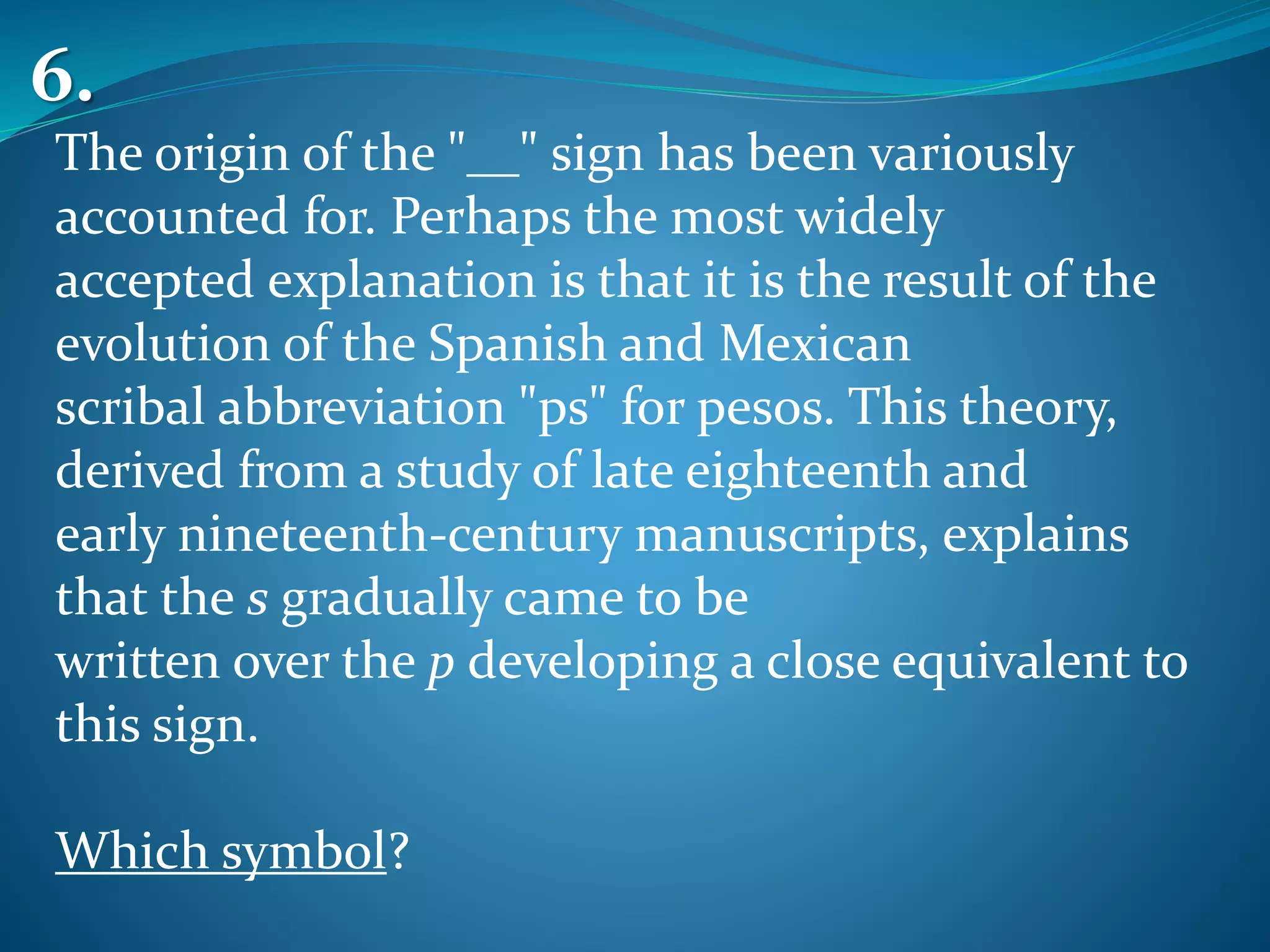 The origin of the "__" sign has been variously
accounted for. Perhaps the most widely
accepted explanation is that it is the result of the
evolution of the Spanish and Mexican
scribal abbreviation "ps" for pesos. This theory,
derived from a study of late eighteenth and
early nineteenth-century manuscripts, explains
that the s gradually came to be
written over the p developing a close equivalent to
this sign.
Which symbol?
6.
 