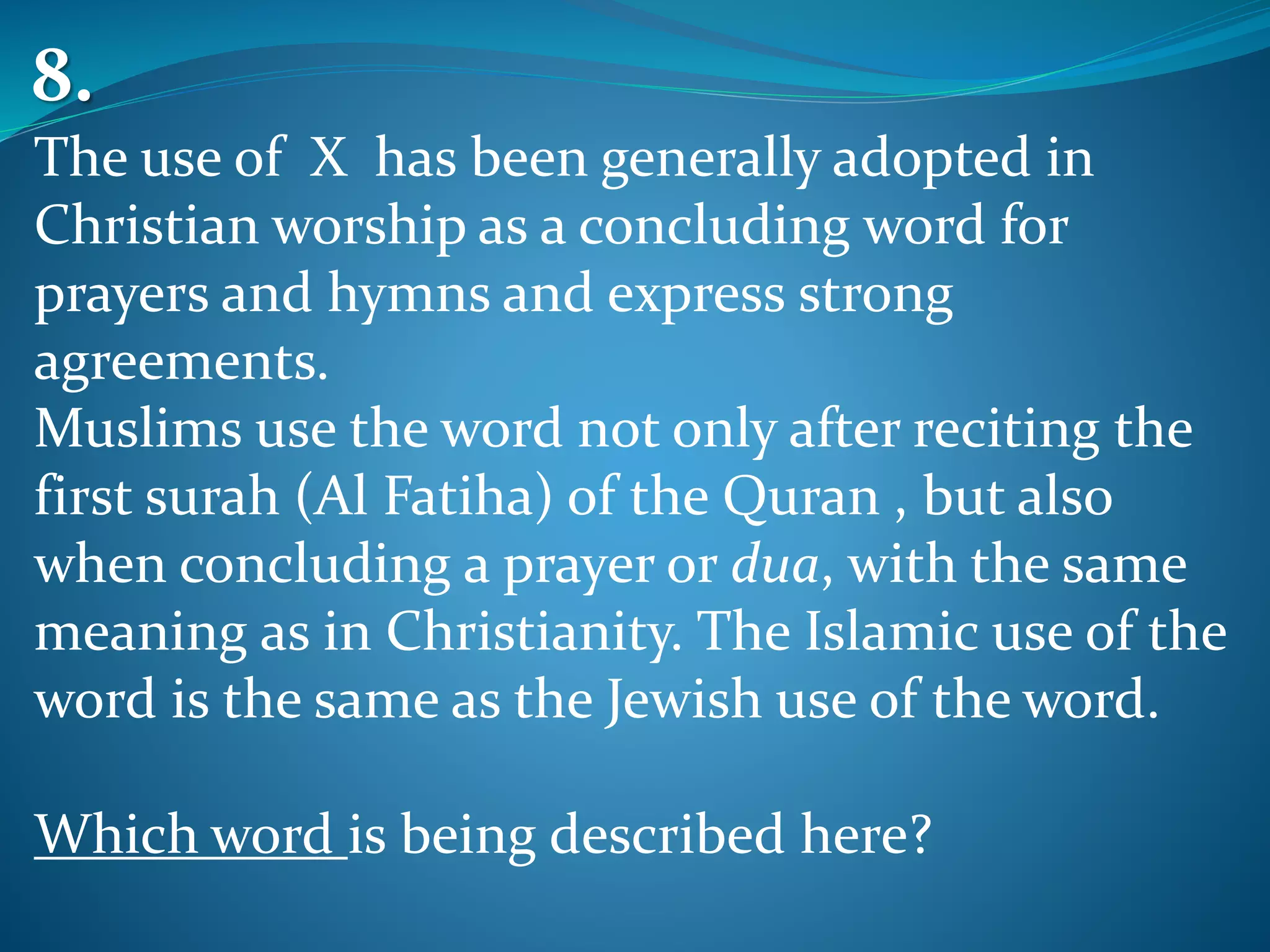 The use of X has been generally adopted in
Christian worship as a concluding word for
prayers and hymns and express strong
agreements.
Muslims use the word not only after reciting the
first surah (Al Fatiha) of the Quran , but also
when concluding a prayer or dua, with the same
meaning as in Christianity. The Islamic use of the
word is the same as the Jewish use of the word.
Which word is being described here?
8.
 