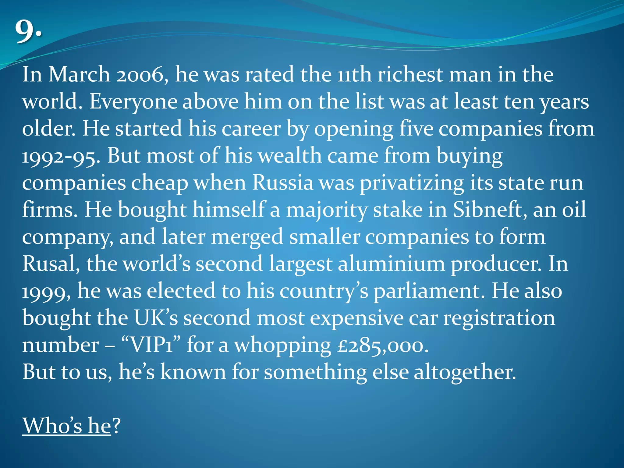 In March 2006, he was rated the 11th richest man in the
world. Everyone above him on the list was at least ten years
older. He started his career by opening five companies from
1992-95. But most of his wealth came from buying
companies cheap when Russia was privatizing its state run
firms. He bought himself a majority stake in Sibneft, an oil
company, and later merged smaller companies to form
Rusal, the world’s second largest aluminium producer. In
1999, he was elected to his country’s parliament. He also
bought the UK’s second most expensive car registration
number – “VIP1” for a whopping £285,000.
But to us, he’s known for something else altogether.
Who’s he?
9.
 