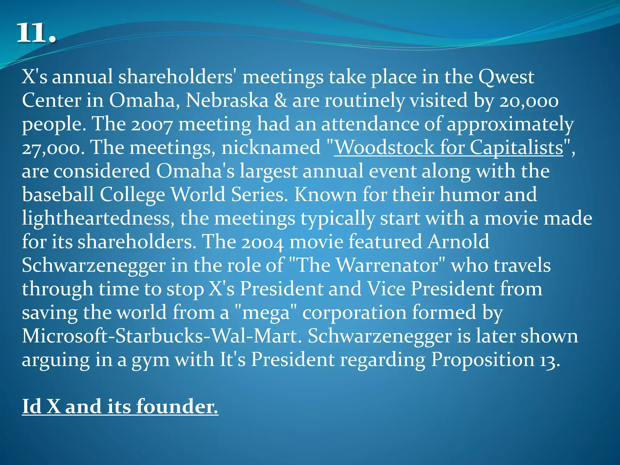 X's annual shareholders' meetings take place in the Qwest
Center in Omaha, Nebraska & are routinely visited by 20,000
people. The 2007 meeting had an attendance of approximately
27,000. The meetings, nicknamed "Woodstock for Capitalists",
are considered Omaha's largest annual event along with the
baseball College World Series. Known for their humor and
lightheartedness, the meetings typically start with a movie made
for its shareholders. The 2004 movie featured Arnold
Schwarzenegger in the role of "The Warrenator" who travels
through time to stop X's President and Vice President from
saving the world from a "mega" corporation formed by
Microsoft-Starbucks-Wal-Mart. Schwarzenegger is later shown
arguing in a gym with It's President regarding Proposition 13.
Id X and its founder.
11.
 