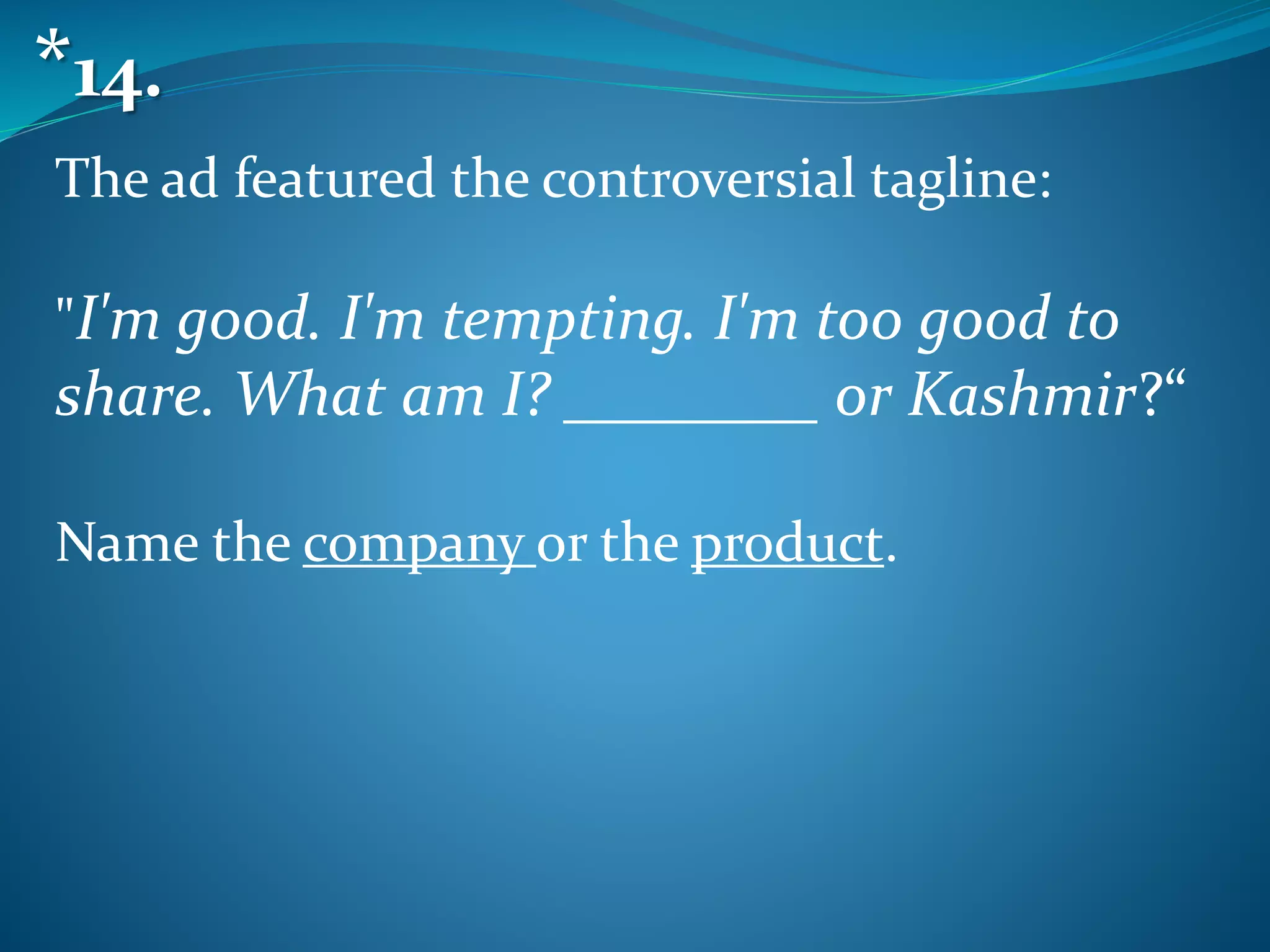 The ad featured the controversial tagline:
"I'm good. I'm tempting. I'm too good to
share. What am I? ________ or Kashmir?“
Name the company or the product.
*14.
 