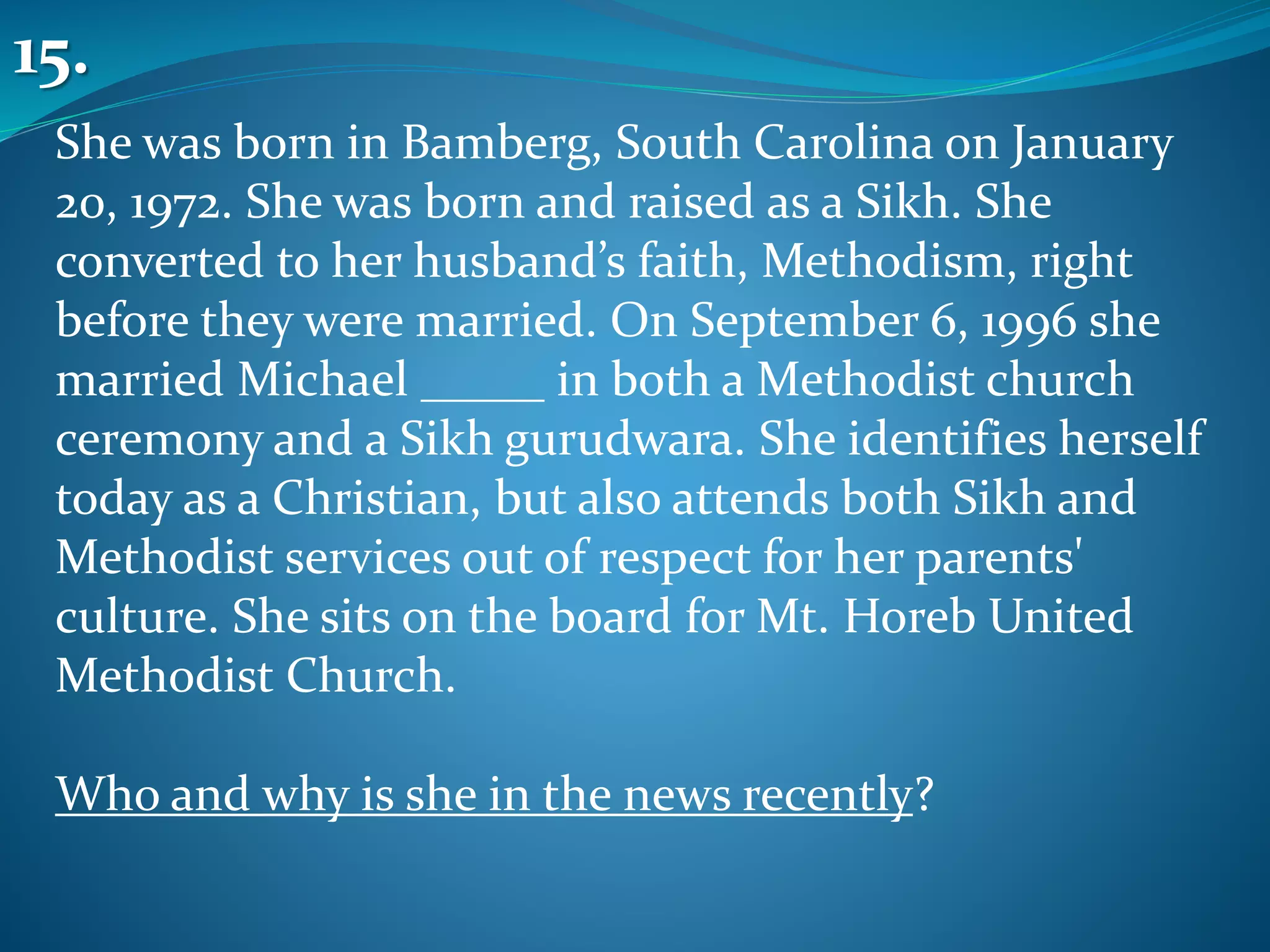 She was born in Bamberg, South Carolina on January
20, 1972. She was born and raised as a Sikh. She
converted to her husband’s faith, Methodism, right
before they were married. On September 6, 1996 she
married Michael _____ in both a Methodist church
ceremony and a Sikh gurudwara. She identifies herself
today as a Christian, but also attends both Sikh and
Methodist services out of respect for her parents'
culture. She sits on the board for Mt. Horeb United
Methodist Church.
Who and why is she in the news recently?
15.
 
