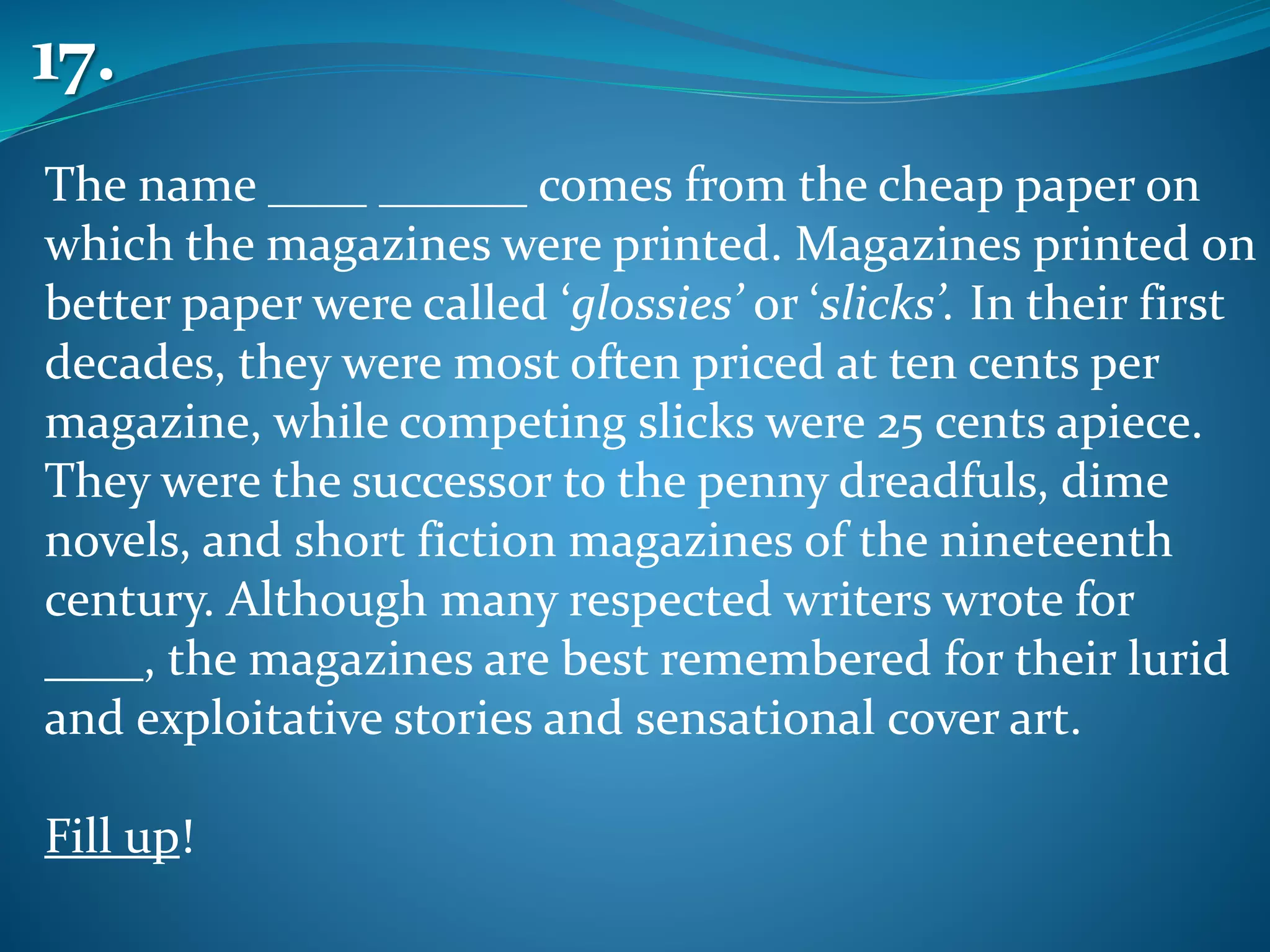 The name ____ ______ comes from the cheap paper on
which the magazines were printed. Magazines printed on
better paper were called ‘glossies’ or ‘slicks’. In their first
decades, they were most often priced at ten cents per
magazine, while competing slicks were 25 cents apiece.
They were the successor to the penny dreadfuls, dime
novels, and short fiction magazines of the nineteenth
century. Although many respected writers wrote for
____, the magazines are best remembered for their lurid
and exploitative stories and sensational cover art.
Fill up!
17.
 