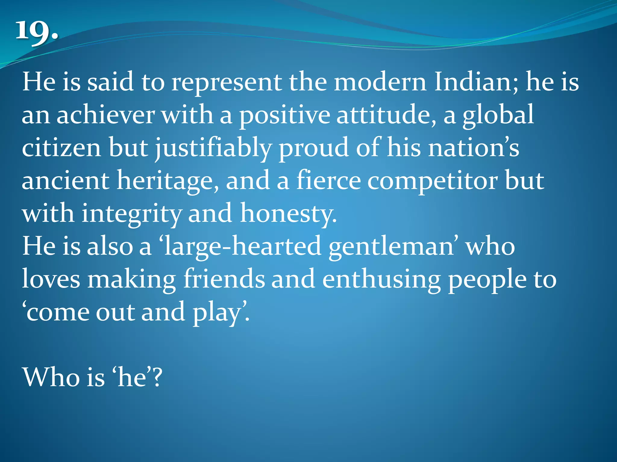 He is said to represent the modern Indian; he is
an achiever with a positive attitude, a global
citizen but justifiably proud of his nation’s
ancient heritage, and a fierce competitor but
with integrity and honesty.
He is also a ‘large-hearted gentleman’ who
loves making friends and enthusing people to
‘come out and play’.
Who is ‘he’?
19.
 