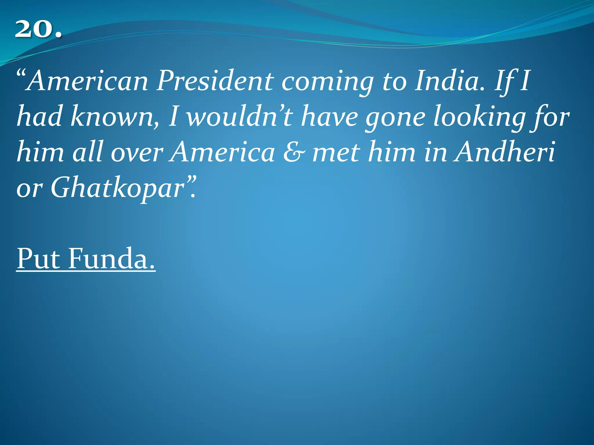 “American President coming to India. If I
had known, I wouldn’t have gone looking for
him all over America & met him in Andheri
or Ghatkopar”.
Put Funda.
20.
 