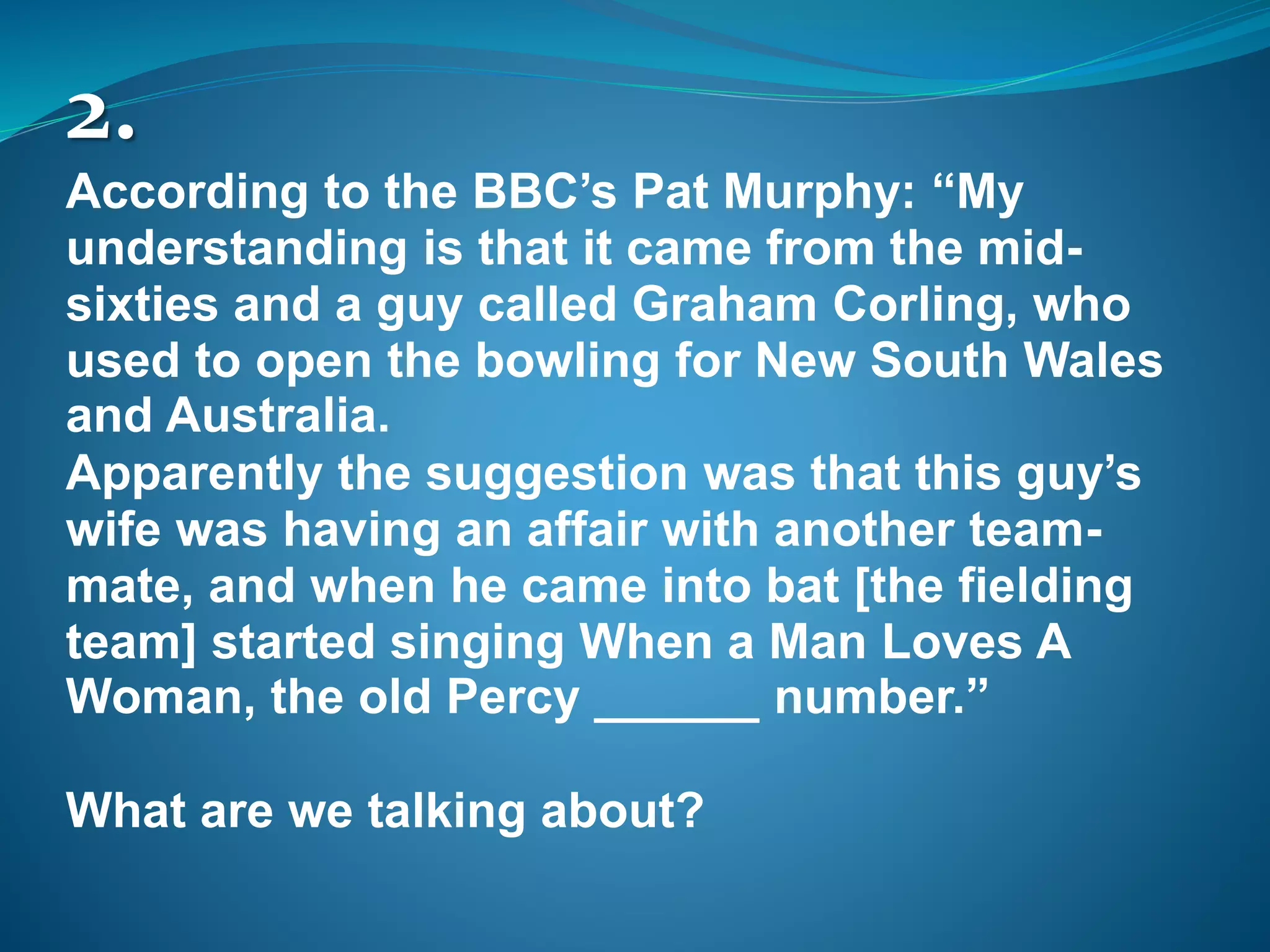 2.
According to the BBC’s Pat Murphy: “My
understanding is that it came from the mid-
sixties and a guy called Graham Corling, who
used to open the bowling for New South Wales
and Australia.
Apparently the suggestion was that this guy’s
wife was having an affair with another team-
mate, and when he came into bat [the fielding
team] started singing When a Man Loves A
Woman, the old Percy ______ number.”
What are we talking about?
 