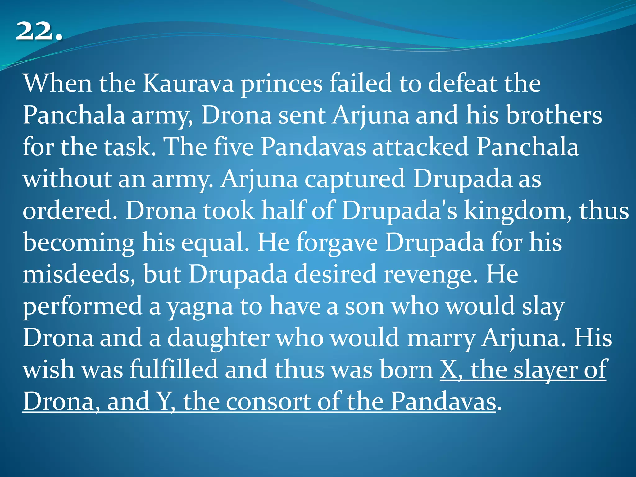 When the Kaurava princes failed to defeat the
Panchala army, Drona sent Arjuna and his brothers
for the task. The five Pandavas attacked Panchala
without an army. Arjuna captured Drupada as
ordered. Drona took half of Drupada's kingdom, thus
becoming his equal. He forgave Drupada for his
misdeeds, but Drupada desired revenge. He
performed a yagna to have a son who would slay
Drona and a daughter who would marry Arjuna. His
wish was fulfilled and thus was born X, the slayer of
Drona, and Y, the consort of the Pandavas.
22.
 