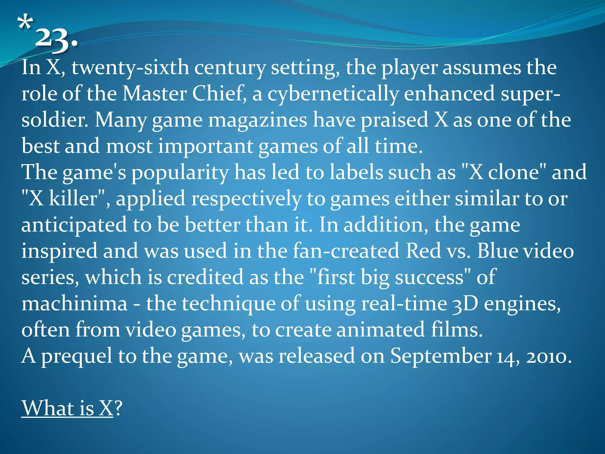 In X, twenty-sixth century setting, the player assumes the
role of the Master Chief, a cybernetically enhanced super-
soldier. Many game magazines have praised X as one of the
best and most important games of all time.
The game's popularity has led to labels such as "X clone" and
"X killer", applied respectively to games either similar to or
anticipated to be better than it. In addition, the game
inspired and was used in the fan-created Red vs. Blue video
series, which is credited as the "first big success" of
machinima - the technique of using real-time 3D engines,
often from video games, to create animated films.
A prequel to the game, was released on September 14, 2010.
What is X?
*23.
 