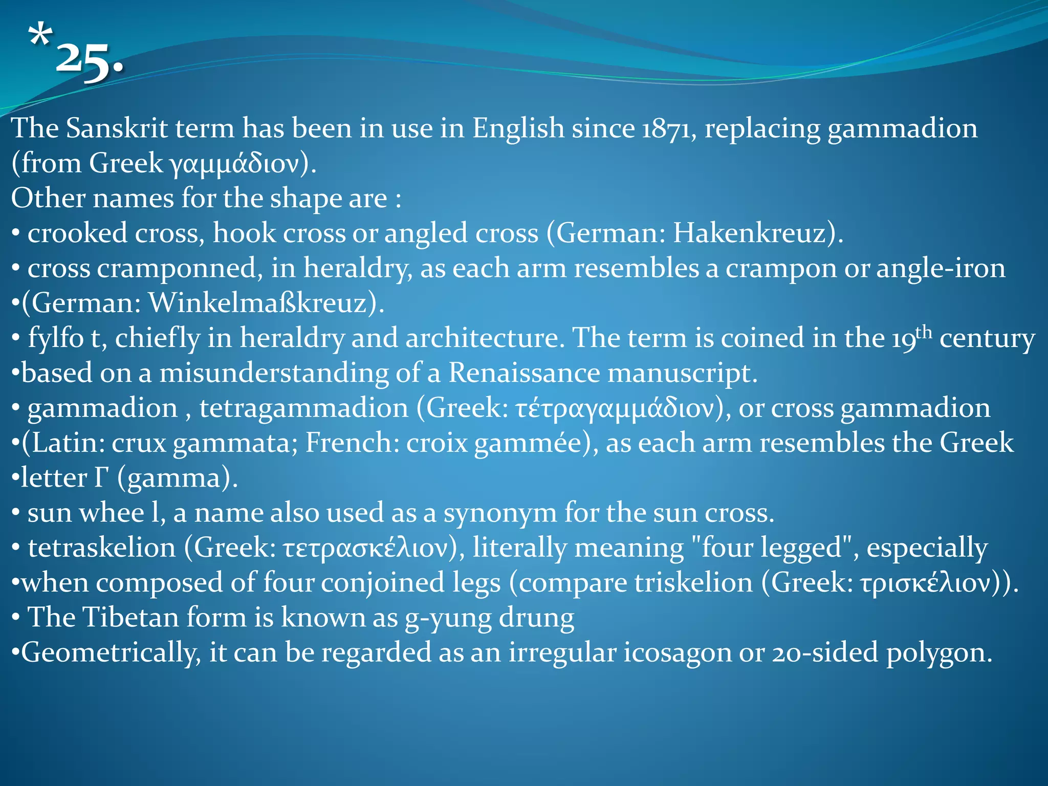 The Sanskrit term has been in use in English since 1871, replacing gammadion
(from Greek γαμμάδιον).
Other names for the shape are :
• crooked cross, hook cross or angled cross (German: Hakenkreuz).
• cross cramponned, in heraldry, as each arm resembles a crampon or angle-iron
•(German: Winkelmaßkreuz).
• fylfo t, chiefly in heraldry and architecture. The term is coined in the 19th century
•based on a misunderstanding of a Renaissance manuscript.
• gammadion , tetragammadion (Greek: τέτραγαμμάδιον), or cross gammadion
•(Latin: crux gammata; French: croix gammée), as each arm resembles the Greek
•letter Γ (gamma).
• sun whee l, a name also used as a synonym for the sun cross.
• tetraskelion (Greek: τετρασκέλιον), literally meaning "four legged", especially
•when composed of four conjoined legs (compare triskelion (Greek: τρισκέλιον)).
• The Tibetan form is known as g-yung drung
•Geometrically, it can be regarded as an irregular icosagon or 20-sided polygon.
*25.
 