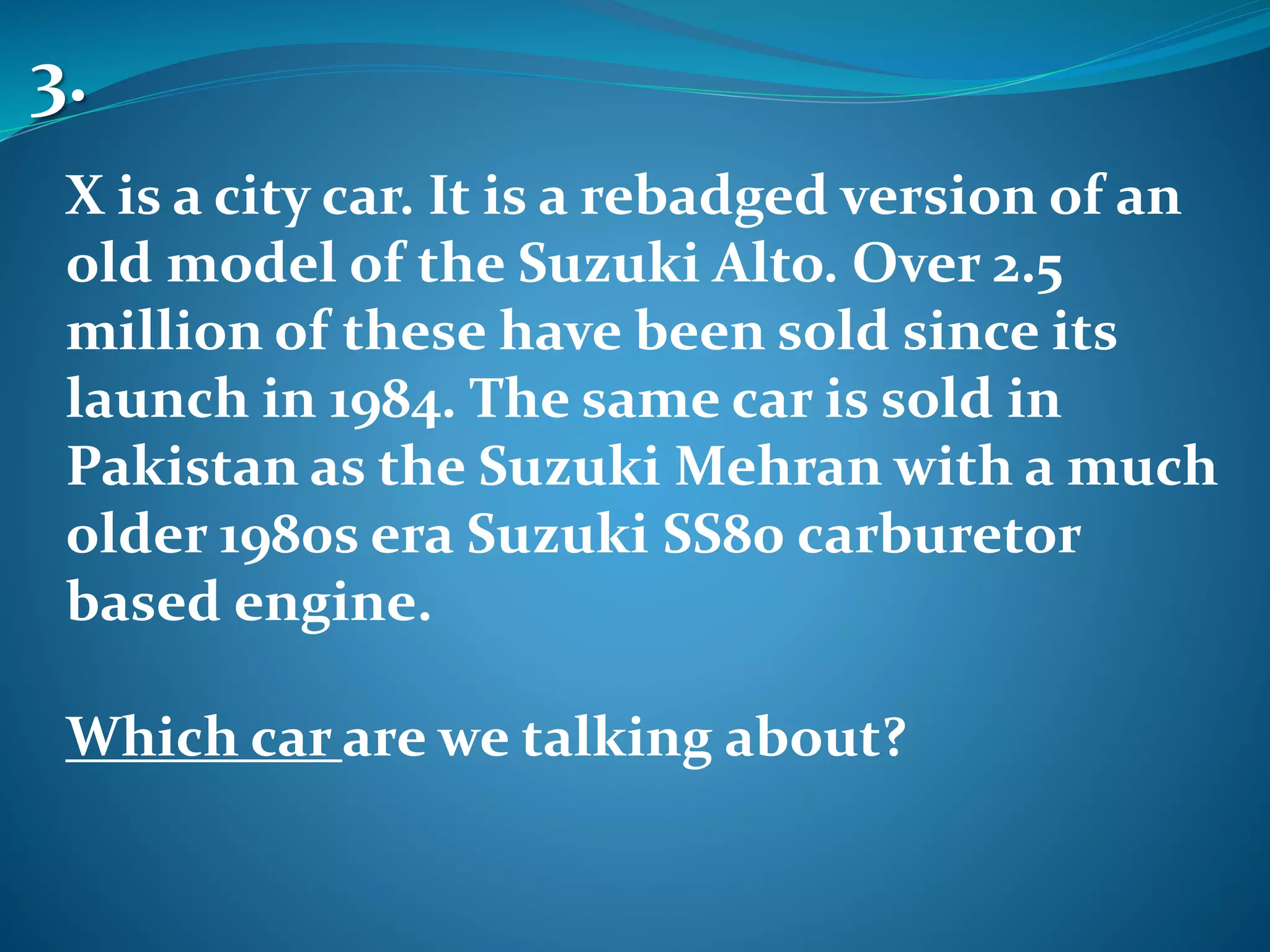 X is a city car. It is a rebadged version of an
old model of the Suzuki Alto. Over 2.5
million of these have been sold since its
launch in 1984. The same car is sold in
Pakistan as the Suzuki Mehran with a much
older 1980s era Suzuki SS80 carburetor
based engine.
Which car are we talking about?
3.
 