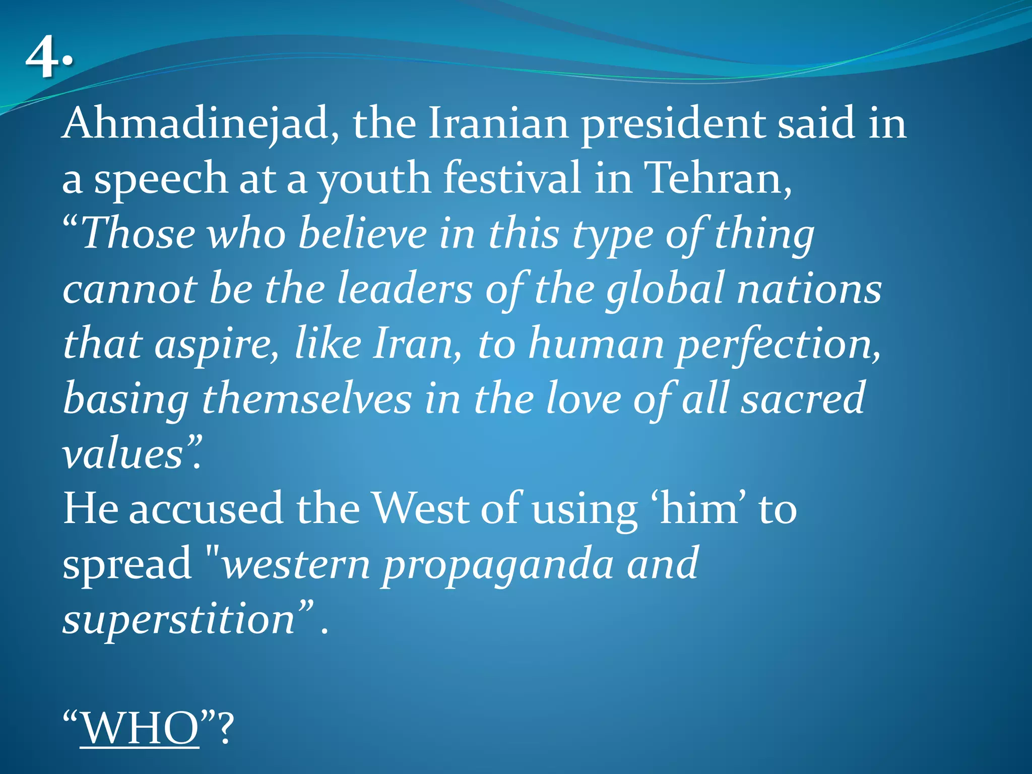 Ahmadinejad, the Iranian president said in
a speech at a youth festival in Tehran,
“Those who believe in this type of thing
cannot be the leaders of the global nations
that aspire, like Iran, to human perfection,
basing themselves in the love of all sacred
values”.
He accused the West of using ‘him’ to
spread "western propaganda and
superstition” .
“WHO”?
4.
 