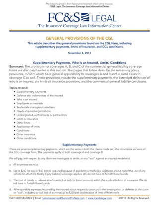 The following article is from National Underwriter’s latest online resource,
FC&S Legal: The Insurance Coverage Law Information Center.

The Insurance Coverage Law Information Center
GENERAL PROVISIONS OF THE CGL
This article describes the general provisions found on the CGL form, including
supplementary payments, limits of insurance, and CGL conditions.
November 4, 2013

Supplementary Payments, Who Is an Insured, Limits, Conditions
Summary: The provisions for coverages A, B, and C of the commercial general liability coverage
forms are discussed earlier in this section. The pages that follow describe the remaining policy
provisions, most of which have general applicability to coverages A and B and in some cases to
coverage C as well. These provisions include the supplementary payments, the extended definition of
who is an insured, the limits of insurance provisions, and the commercial general liability conditions.
Topics covered:
• Supplementary payments
• Defense and indemnitees of the insured
• Who is an insured
• Employees as insureds
• Real estate managers/custodians
• Newly acquired organizations
• Undesignated joint ventures or partnerships
• Limits of insurance
• Other limits
• Application of limits
• Conditions
• Other insurance
• Other conditions

Supplementary Payments
There are seven supplementary payments, which are the same in both the claims-made and the occurrence versions of
the CGL coverage form. The payments apply to both coverage A and coverage B.
We will pay, with respect to any claim we investigate or settle, or any “suit” against an insured we defend:
a.  ll expenses we incur.
A
b.  p to $250 for cost of bail bonds required because of accidents or traffic law violations arising out of the use of any
U
vehicle to which the Bodily Injury Liability Coverage applies. We do not have to furnish these bonds.
c. The cost of bonds to release attachments, but only for bond amounts within the applicable limit of insurance. We do

not have to furnish these bonds.
d.  ll reasonable expenses incurred by the insured at our request to assist us in the investigation or defense of the claim
A
or “suit”, including actual loss of earnings up to $250 per day because of time off from work.
Call 1-800-543-0874 | Email customerservice@SummitProNets.com | www.fcandslegal.com

©2013. All Rights Reserved.

 