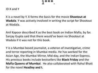 1***.
ID X and Y
X is a novel by Y. X forms the basis for the movie Shootout at
Wadala. Y was actively involved in writing the script for Shootout
at Wadala.
Anil Kapoor described X as the best book on Indian Mafia, by far.
Sanjay Gupta said that there would’ve been no Shootout at
Wadala if it was not for this book.
Y is a Mumbai based journalist, a veteran of investigative, crime
and terror reporting in Mumbai media. He has worked for the
Asian Age, the Mumbai Mirror, Mid-day, and the Indian Express.
His previous books include bestsellers like Black Friday and the
Mafia Queens of Mumbai. He also collaborated with Rahul Bhatt
for the novel Headley and I.
 