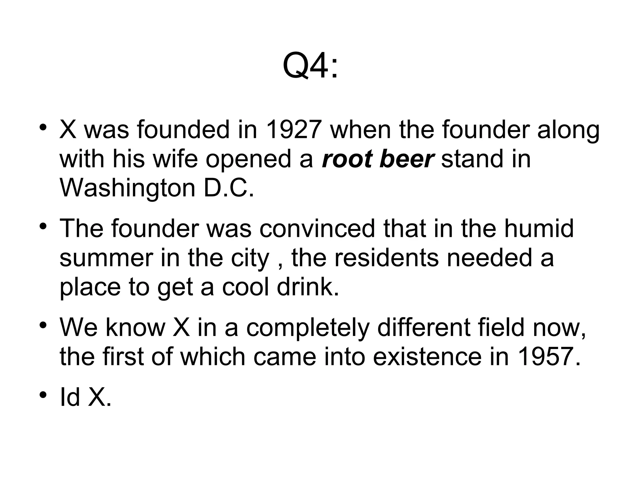 Q4:

X was founded in 1927 when the founder along
with his wife opened a root beer stand in
Washington D.C.

The founder was convinced that in the humid
summer in the city , the residents needed a
place to get a cool drink.

We know X in a completely different field now,
the first of which came into existence in 1957.

Id X.
 