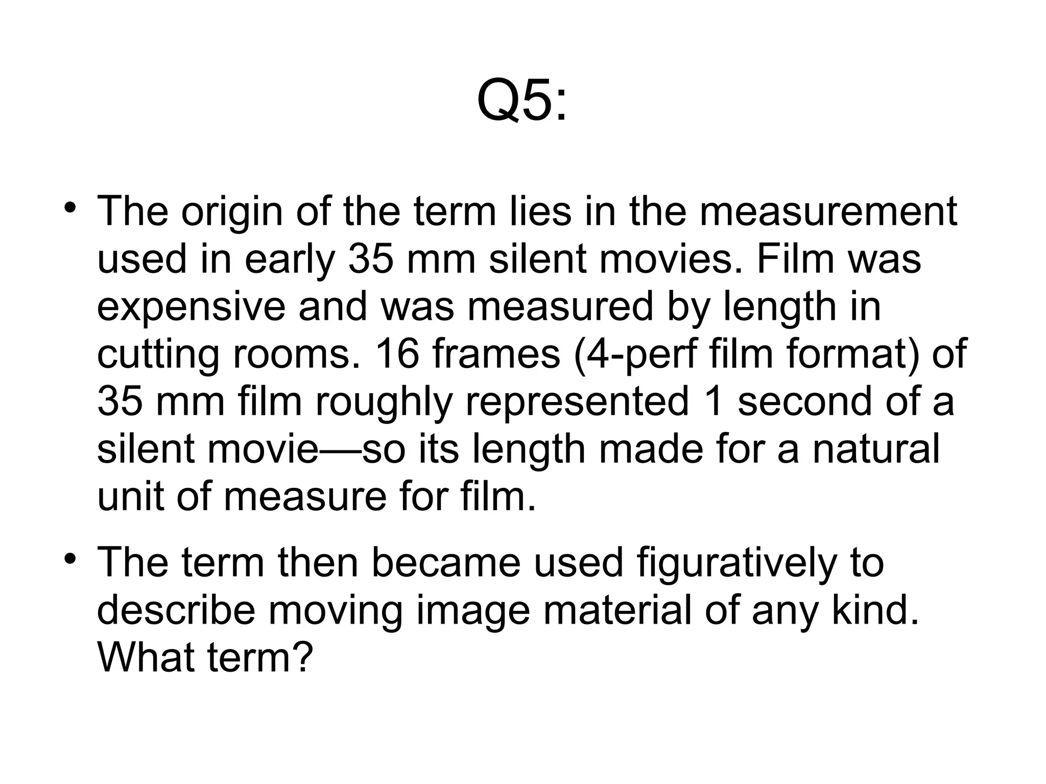 Q5:

The origin of the term lies in the measurement
used in early 35 mm silent movies. Film was
expensive and was measured by length in
cutting rooms. 16 frames (4-perf film format) of
35 mm film roughly represented 1 second of a
silent movie—so its length made for a natural
unit of measure for film.

The term then became used figuratively to
describe moving image material of any kind.
What term?
 