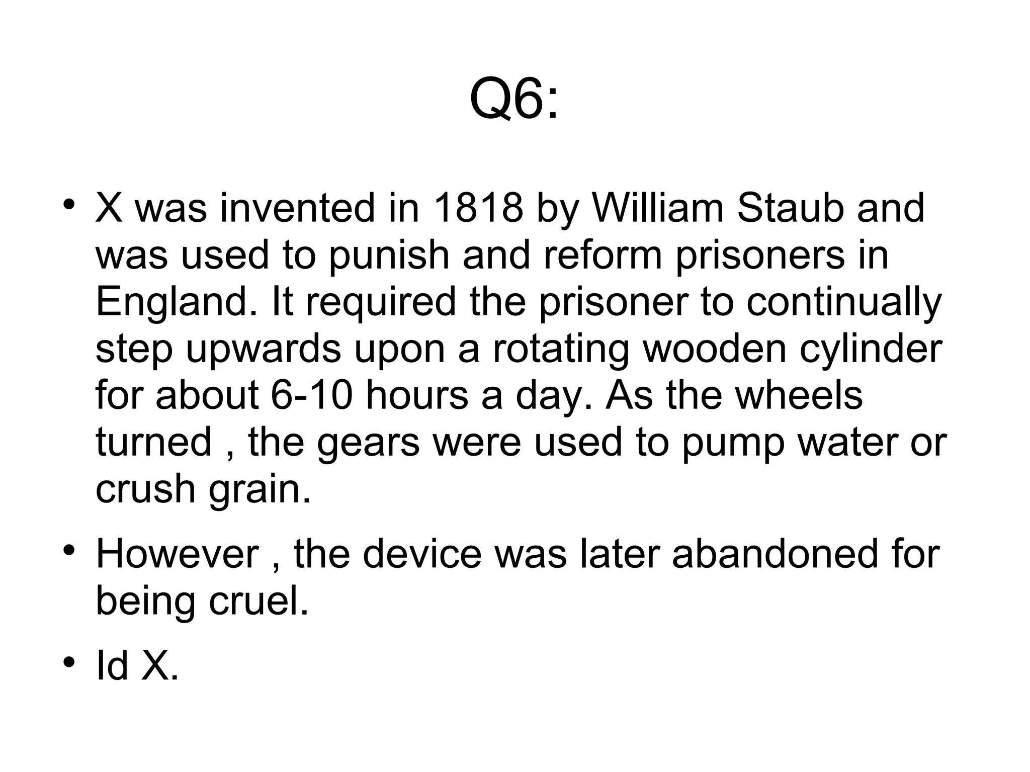 Q6:

X was invented in 1818 by William Staub and
was used to punish and reform prisoners in
England. It required the prisoner to continually
step upwards upon a rotating wooden cylinder
for about 6-10 hours a day. As the wheels
turned , the gears were used to pump water or
crush grain.

However , the device was later abandoned for
being cruel.

Id X.
 