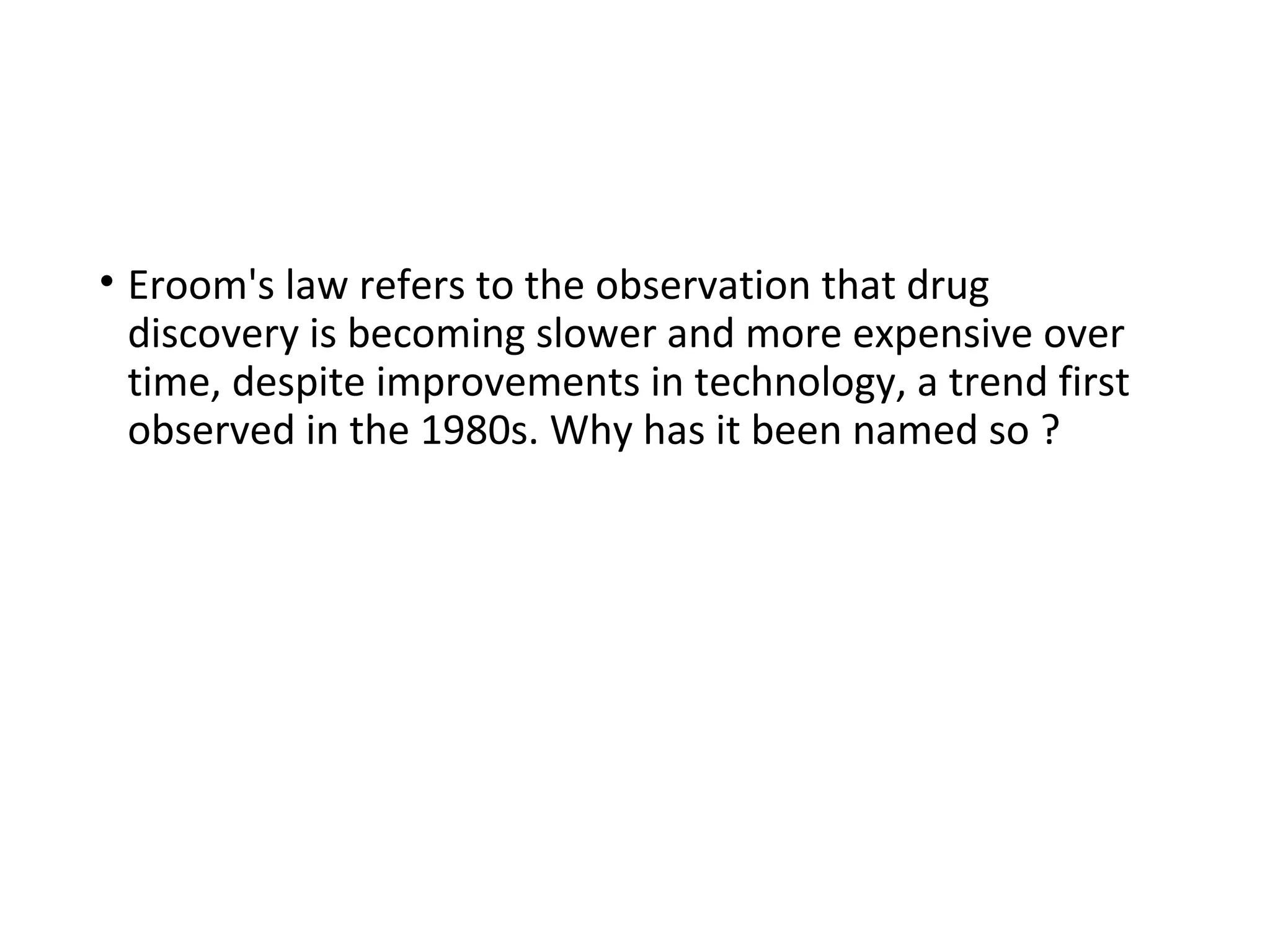 • Eroom's law refers to the observation that drug
discovery is becoming slower and more expensive over
time, despite improvements in technology, a trend first
observed in the 1980s. Why has it been named so ?
 
