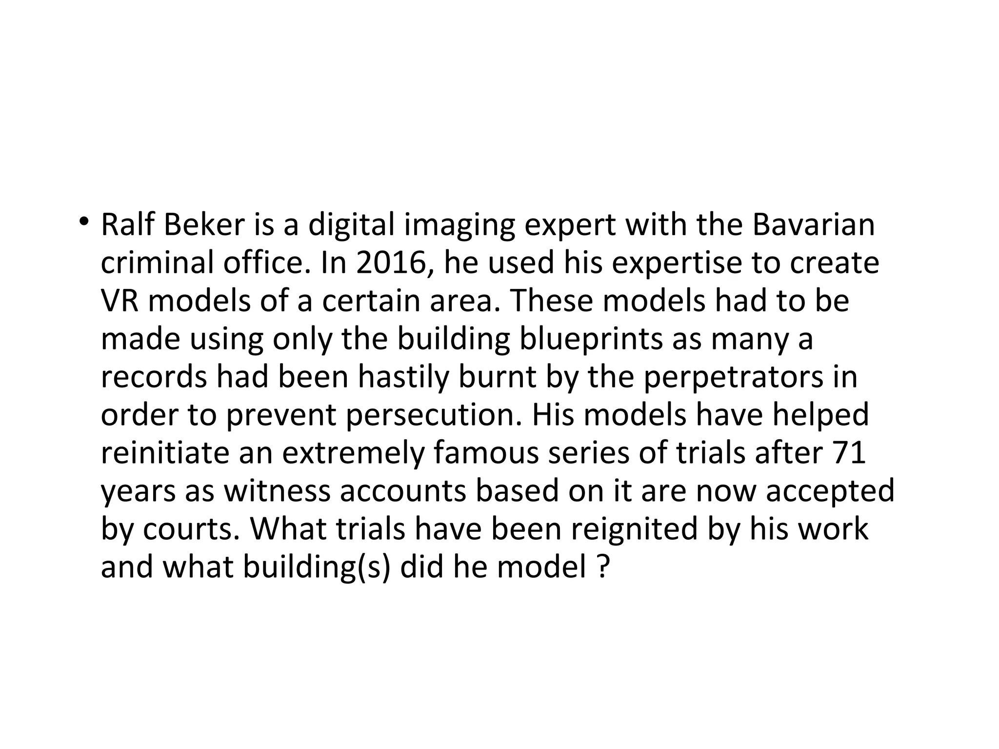 • Ralf Beker is a digital imaging expert with the Bavarian
criminal office. In 2016, he used his expertise to create
VR models of a certain area. These models had to be
made using only the building blueprints as many a
records had been hastily burnt by the perpetrators in
order to prevent persecution. His models have helped
reinitiate an extremely famous series of trials after 71
years as witness accounts based on it are now accepted
by courts. What trials have been reignited by his work
and what building(s) did he model ?
 