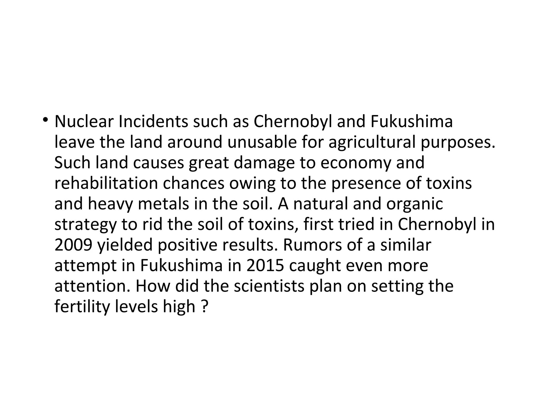 • Nuclear Incidents such as Chernobyl and Fukushima
leave the land around unusable for agricultural purposes.
Such land causes great damage to economy and
rehabilitation chances owing to the presence of toxins
and heavy metals in the soil. A natural and organic
strategy to rid the soil of toxins, first tried in Chernobyl in
2009 yielded positive results. Rumors of a similar
attempt in Fukushima in 2015 caught even more
attention. How did the scientists plan on setting the
fertility levels high ?
 
