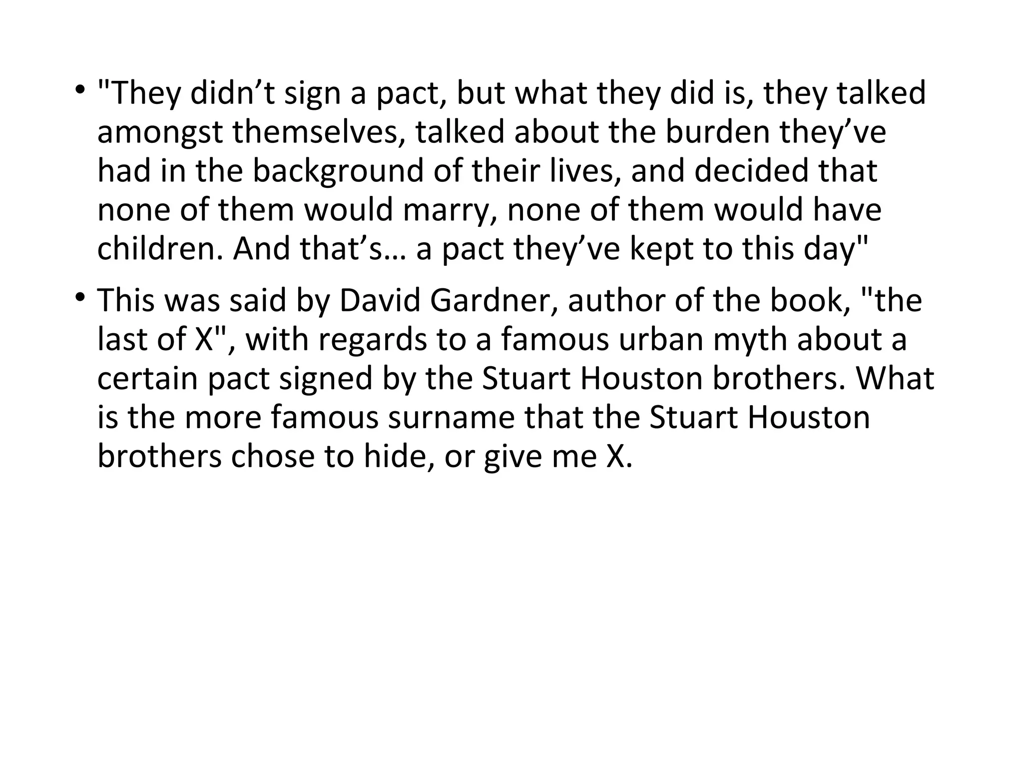• "They didn’t sign a pact, but what they did is, they talked
amongst themselves, talked about the burden they’ve
had in the background of their lives, and decided that
none of them would marry, none of them would have
children. And that’s… a pact they’ve kept to this day"
• This was said by David Gardner, author of the book, "the
last of X", with regards to a famous urban myth about a
certain pact signed by the Stuart Houston brothers. What
is the more famous surname that the Stuart Houston
brothers chose to hide, or give me X.
 