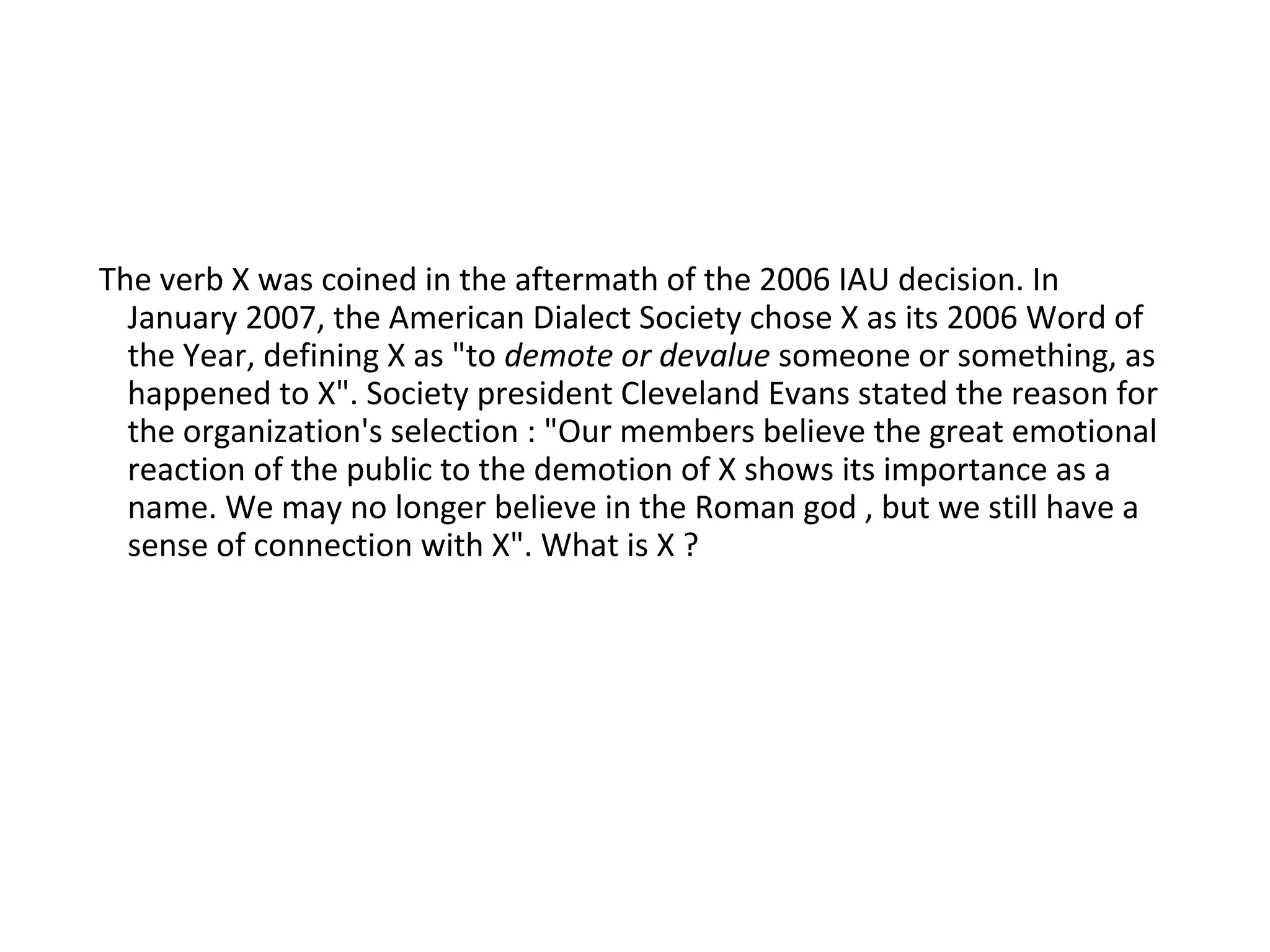 The verb X was coined in the aftermath of the 2006 IAU decision. In
January 2007, the American Dialect Society chose X as its 2006 Word of
the Year, defining X as "to demote or devalue someone or something, as
happened to X". Society president Cleveland Evans stated the reason for
the organization's selection : "Our members believe the great emotional
reaction of the public to the demotion of X shows its importance as a
name. We may no longer believe in the Roman god , but we still have a
sense of connection with X". What is X ?
 