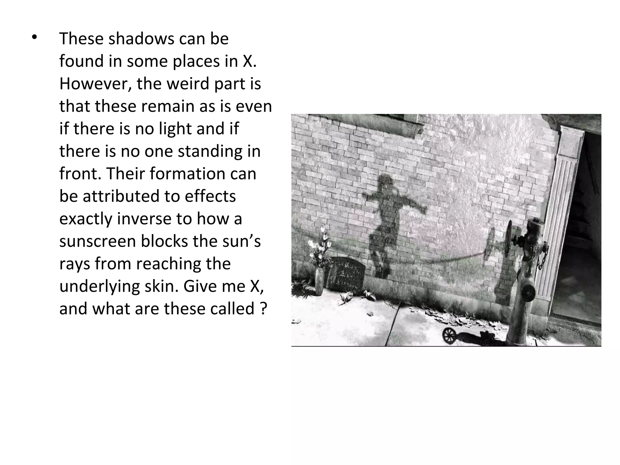 • These shadows can be
found in some places in X.
However, the weird part is
that these remain as is even
if there is no light and if
there is no one standing in
front. Their formation can
be attributed to effects
exactly inverse to how a
sunscreen blocks the sun’s
rays from reaching the
underlying skin. Give me X,
and what are these called ?
 