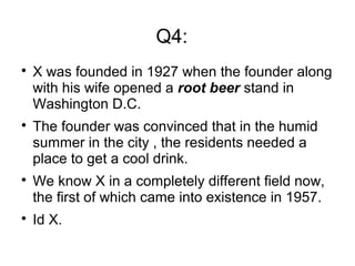 Q4:

X was founded in 1927 when the founder along
with his wife opened a root beer stand in
Washington D.C.

The founder was convinced that in the humid
summer in the city , the residents needed a
place to get a cool drink.

We know X in a completely different field now,
the first of which came into existence in 1957.

Id X.
 