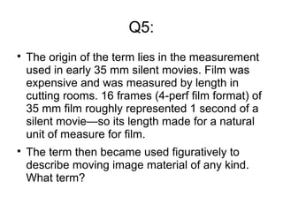 Q5:

The origin of the term lies in the measurement
used in early 35 mm silent movies. Film was
expensive and was measured by length in
cutting rooms. 16 frames (4-perf film format) of
35 mm film roughly represented 1 second of a
silent movie—so its length made for a natural
unit of measure for film.

The term then became used figuratively to
describe moving image material of any kind.
What term?
 