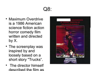 Q8:

Maximum Overdrive
is a 1986 American
science fiction action
horror comedy film
written and directed
by X.

The screenplay was
inspired by and
loosely based on a
short story "Trucks“.

The director himself
 
