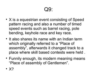 Q9:

X is a equestrian event consisting of Speed
pattern racing and also a number of timed
speed events such as barrel racing, pole
bending, keyhole race and key race.

It also shares its name with an Indian term
which originally referred to a “Place of
assembly”, afterwards it changed track to a
place where skill based contests were held .

Funnily enough, its modern meaning means
“Place of assembly of Gentlemen”.

X?
 