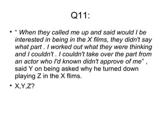 Q11:

“ When they called me up and said would I be
interested in being in the X films, they didn't say
what part . I worked out what they were thinking
and I couldn't . I couldn't take over the part from
an actor who I'd known didn't approve of me” ,
said Y on being asked why he turned down
playing Z in the X flims.

X,Y,Z?
 