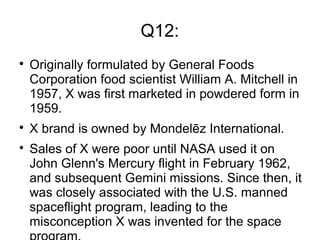 Q12:

Originally formulated by General Foods
Corporation food scientist William A. Mitchell in
1957, X was first marketed in powdered form in
1959.

X brand is owned by Mondelēz International.

Sales of X were poor until NASA used it on
John Glenn's Mercury flight in February 1962,
and subsequent Gemini missions. Since then, it
was closely associated with the U.S. manned
spaceflight program, leading to the
misconception X was invented for the space
 