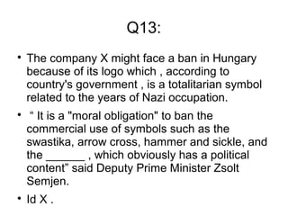 Q13:

The company X might face a ban in Hungary
because of its logo which , according to
country's government , is a totalitarian symbol
related to the years of Nazi occupation.

“ It is a "moral obligation" to ban the
commercial use of symbols such as the
swastika, arrow cross, hammer and sickle, and
the ______ , which obviously has a political
content” said Deputy Prime Minister Zsolt
Semjen.

Id X .
 