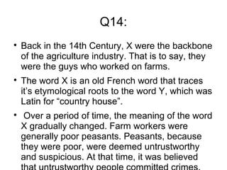 Q14:

Back in the 14th Century, X were the backbone
of the agriculture industry. That is to say, they
were the guys who worked on farms.

The word X is an old French word that traces
it’s etymological roots to the word Y, which was
Latin for “country house”.

Over a period of time, the meaning of the word
X gradually changed. Farm workers were
generally poor peasants. Peasants, because
they were poor, were deemed untrustworthy
and suspicious. At that time, it was believed
 