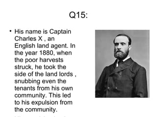 Q15:

His name is Captain
Charles X , an
English land agent. In
the year 1880, when
the poor harvests
struck, he took the
side of the land lords ,
snubbing even the
tenants from his own
community. This led
to his expulsion from
the community.
 