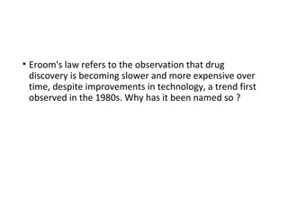 • Eroom's law refers to the observation that drug
discovery is becoming slower and more expensive over
time, despite improvements in technology, a trend first
observed in the 1980s. Why has it been named so ?
 