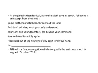 • At the global citizen festival, Narendra Modi gave a speech. Following is
an excerpt from the same :
Come mothers and fathers, throughout the land.
And don't criticise, what you can't understand.
Your sons and your daughters, are beyond your command.
Your old road is rapidly again
Please get out of the new one if you can't lend your hand,
for _____________________________
• FITB with a famous song title which along with the artist was much in
vogue in October 2016.
 