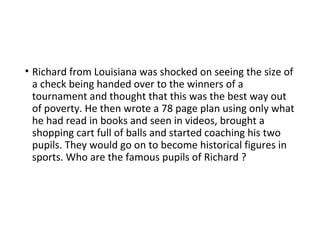 • Richard from Louisiana was shocked on seeing the size of
a check being handed over to the winners of a
tournament and thought that this was the best way out
of poverty. He then wrote a 78 page plan using only what
he had read in books and seen in videos, brought a
shopping cart full of balls and started coaching his two
pupils. They would go on to become historical figures in
sports. Who are the famous pupils of Richard ?
 