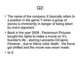 Q2:

The name of the company X basically refers to
a position in the game Y when a group of
stones is imminently in danger of being taken
by one's opponent.

Back in the year 2008 , Paramount Pictures
bought the rights to make a movie on X's
founder's life , starring Leonardo DiCaprio.
However , due to Steve Jobs' death , the focus
got shifted and the movie was never made.

Id X.
 