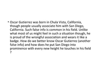 • Oscar Gutierrez was born in Chula Vista, California,
though people usually associate him with San Diego,
California. Such false info is common in his field. Unlike
what most of us might feel in such a situation though, he
is proud of the wrongful association and wears it like a
badge. How do we better know Oscar Gutierrez (another
false info) and how does he put San Diego into
prominence with every new height he touches in his field
?
 